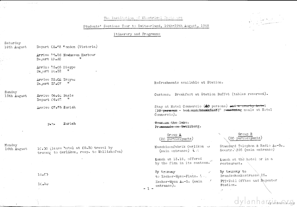 image: The Institution of Electrical Engineers Students’ Sections Tour of Switzerland, 14th-29th August, 1948 Itinerary and Programme. Saturday 14th August Depart C8.03 London (Victoria) Arrive 10.26 Newhaven Harbour Depart 10.35 Newhaven Harbour. Arrive 15.05 Dieppe Depart 18.32 Dieppe Arrive 22.02 Troyes Refreshments available at Station. Depart 23.07 Troyes Sunday 15th August Arrive 04.40 Basle Customs. Breakfast at Station Buffer (tables reserved). Depart 06.42 Basle Arrive 07.55 Zurich Stay at Hotel Commercion (40 persons) meals at Hotel Commercio. p.m. Zurich Monday 16th August 10.00 (leave hotel at 09.30 travel by tramway to Oerlikon, resp. to Wollishofen). Group A (20 participants) Maschinenfabrik Oerlikon (main entrance). Lunch at 13.15 offered by the firm in its canteen. 14.00 by tramway to Escher-Wyss-Platz. 14.30 Escher-Wyss A.-G. (main entrance). Group B (20 Participants) Standard Telepon & Radio A.-G., Seestr, 395 (main entrance) Lunch at hotel or in restaurant. 14.00 by tramway to Brandschenkestrasse 25. 14.30 PTT-Toll Office and Repeater Station.